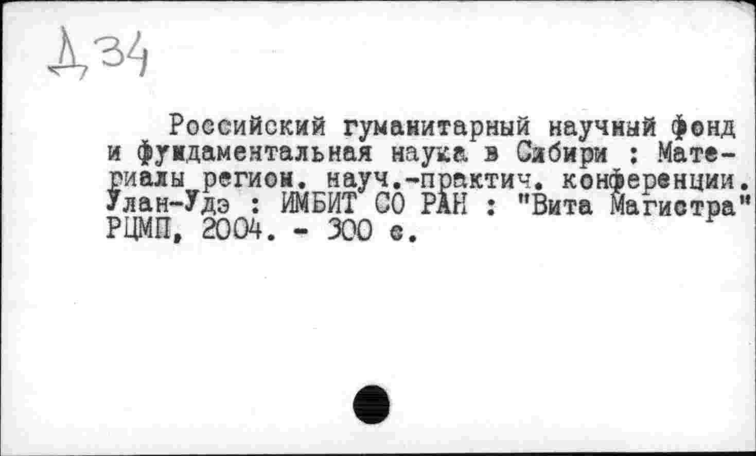 ﻿
Российский гуманитарный научный фонд и фундаментальная наука в Сибири ; Материалы регион, науч.-практич. конференции. Улан-Удэ : ИМБИТ СО РАН : "Вита Магистра” РЦМП, 2004. - 300 е.